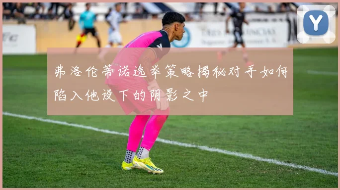 弗洛伦蒂诺选举策略揭秘对手如何陷入他设下的阴影之中