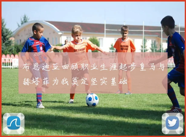 布恩迪亚回顾职业生涯起步皇马与赫塔菲为我奠定坚实基础