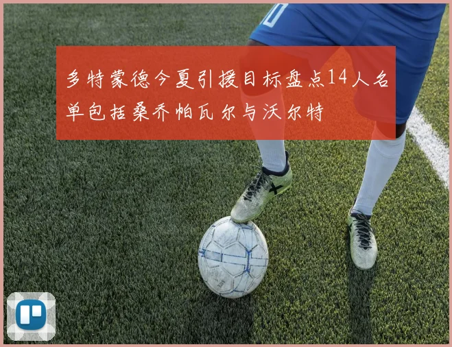 多特蒙德今夏引援目标盘点14人名单包括桑乔帕瓦尔与沃尔特