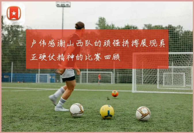 卢伟感谢山西队的顽强拼搏展现真正硬仗精神的比赛回顾