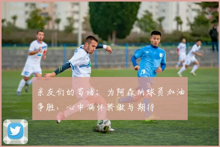 亲友们的寄语：为阿森纳球员加油争胜，心中满怀骄傲与期待