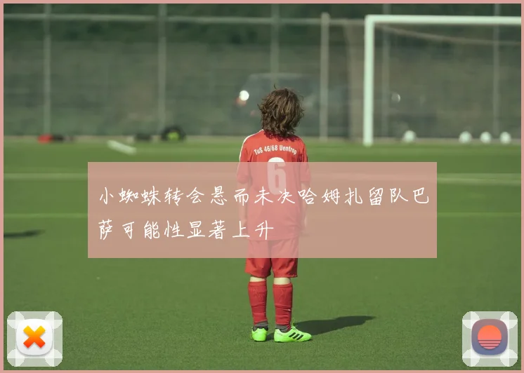 小蜘蛛转会悬而未决哈姆扎留队巴萨可能性显著上升