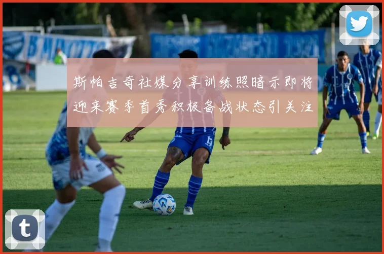 斯帕吉奇社媒分享训练照暗示即将迎来赛季首秀积极备战状态引关注