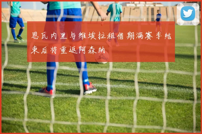 恩瓦内里与维埃拉租借期满赛季结束后将重返阿森纳
