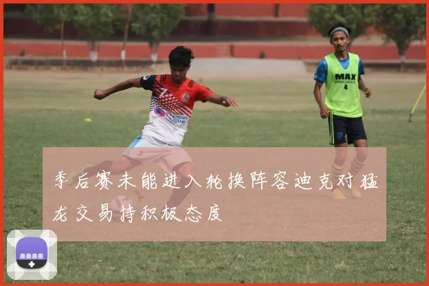 季后赛未能进入轮换阵容迪克对猛龙交易持积极态度
