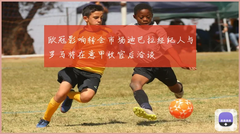 欧冠影响转会市场迪巴拉经纪人与罗马将在意甲收官后洽谈